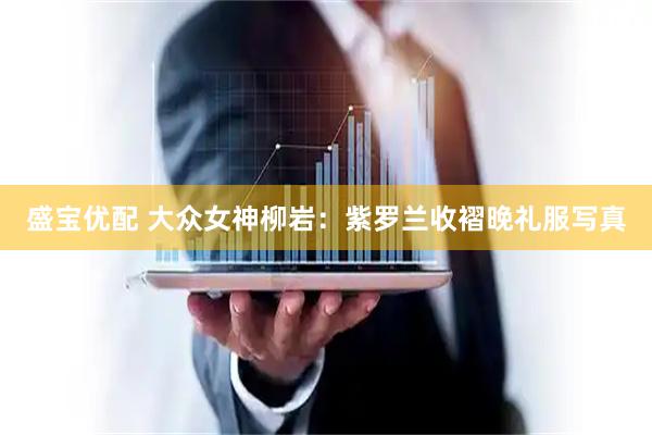 盛宝优配 大众女神柳岩：紫罗兰收褶晚礼服写真