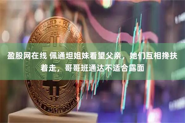 盈股网在线 佩通坦姐妹看望父亲，她们互相搀扶着走，哥哥班通达不适合露面