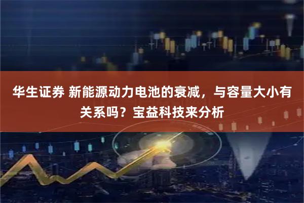 华生证券 新能源动力电池的衰减，与容量大小有关系吗？宝益科技来分析