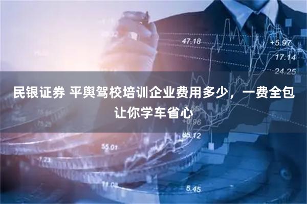民银证券 平舆驾校培训企业费用多少，一费全包让你学车省心