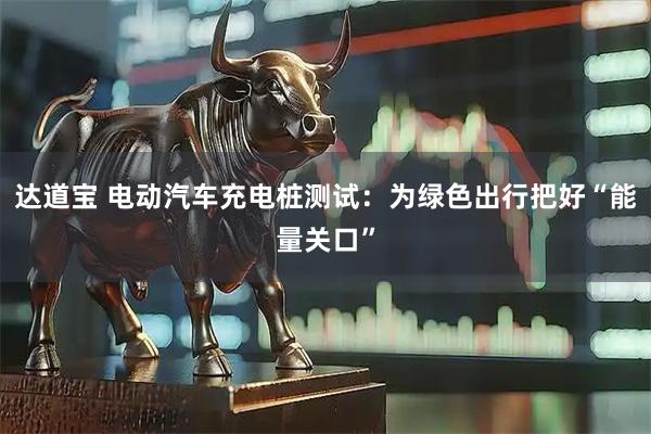 达道宝 电动汽车充电桩测试：为绿色出行把好“能量关口”