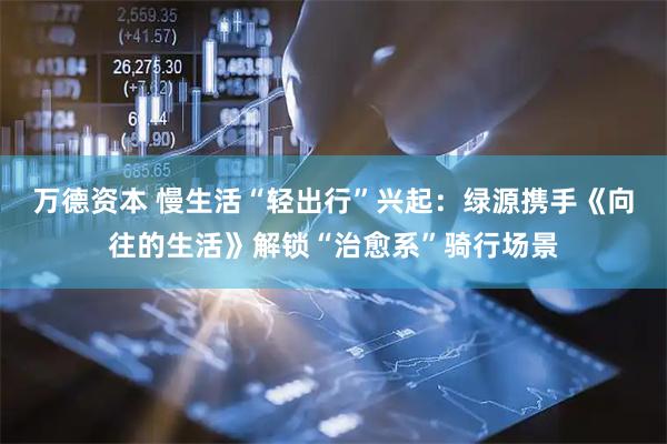 万德资本 慢生活“轻出行”兴起：绿源携手《向往的生活》解锁“治愈系”骑行场景