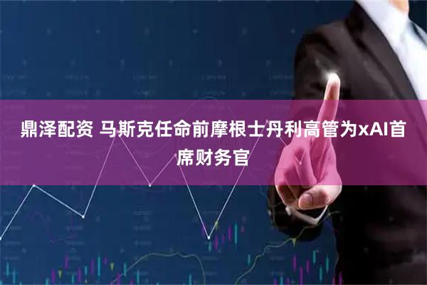 鼎泽配资 马斯克任命前摩根士丹利高管为xAI首席财务官