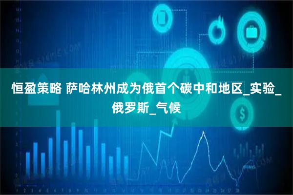 恒盈策略 萨哈林州成为俄首个碳中和地区_实验_俄罗斯_气候