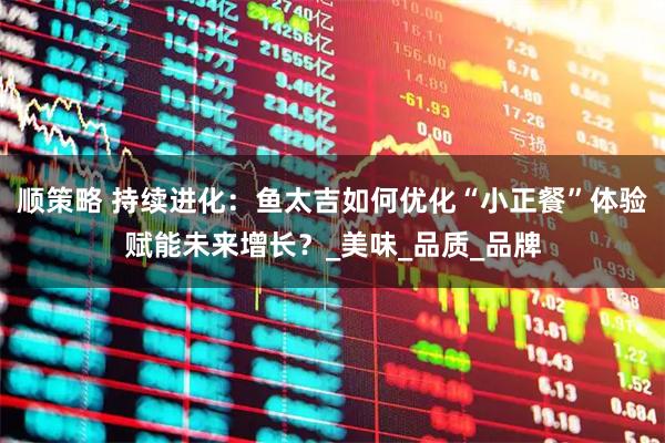 顺策略 持续进化：鱼太吉如何优化“小正餐”体验赋能未来增长？_美味_品质_品牌