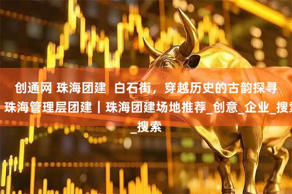 创通网 珠海团建  白石街，穿越历史的古韵探寻｜珠海管理层团建｜珠海团建场地推荐_创意_企业_搜索