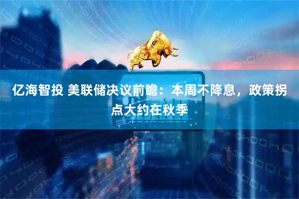 亿海智投 美联储决议前瞻：本周不降息，政策拐点大约在秋季