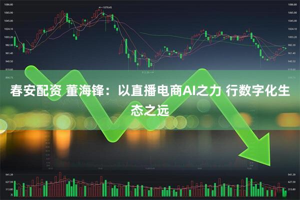 春安配资 董海锋：以直播电商AI之力 行数字化生态之远