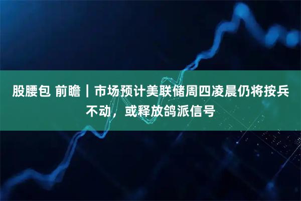 股腰包 前瞻｜市场预计美联储周四凌晨仍将按兵不动，或释放鸽派信号