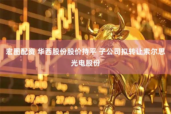 宏图配资 华西股份股价持平 子公司拟转让索尔思光电股份