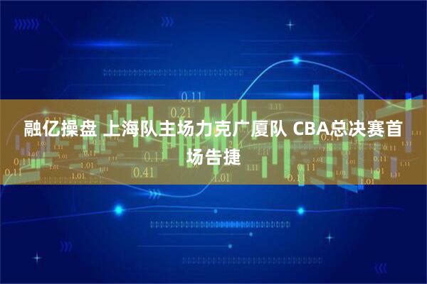 融亿操盘 上海队主场力克广厦队 CBA总决赛首场告捷