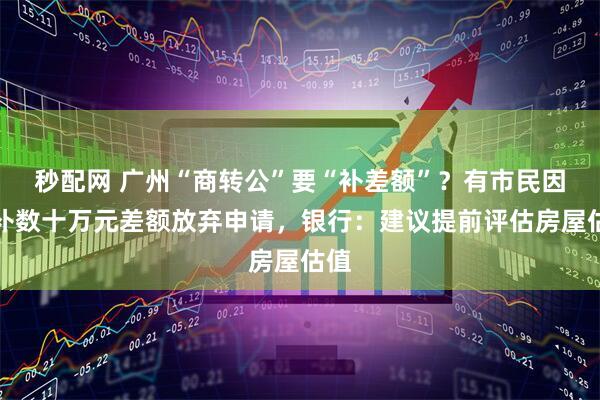 秒配网 广州“商转公”要“补差额”？有市民因要补数十万元差额放弃申请，银行：建议提前评估房屋估值