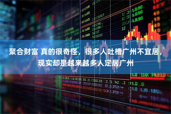 聚合财富 真的很奇怪，很多人吐槽广州不宜居，现实却是越来越多人定居广州