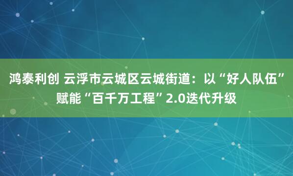 鸿泰利创 云浮市云城区云城街道：以“好人队伍”赋能“百千万工程”2.0迭代升级